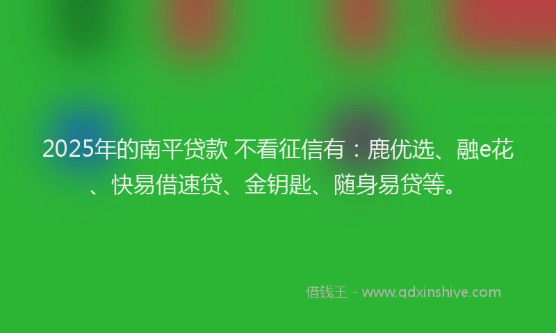 2025年的南平贷款 不看征信有：鹿优选、融e花、快易借速贷、金钥匙、随身易贷等。