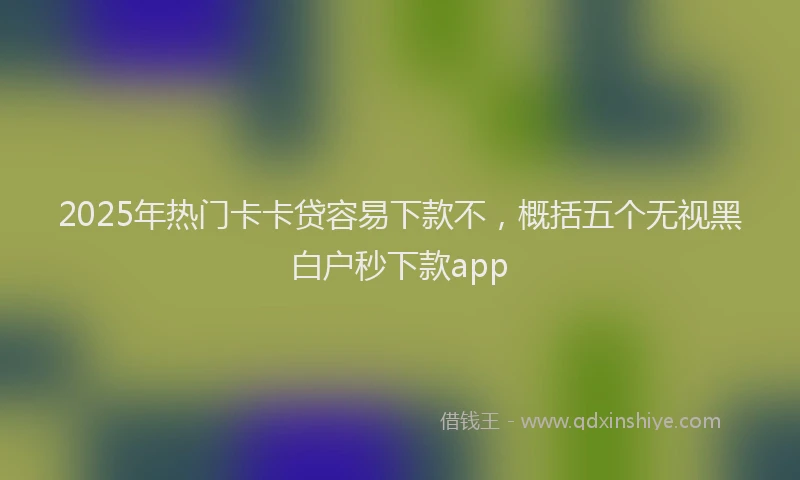 2025年热门卡卡贷容易下款不，概括五个无视黑白户秒下款app
