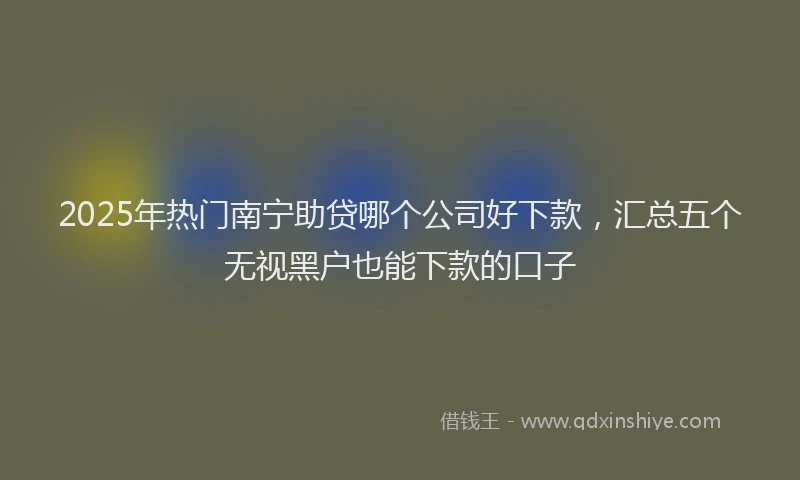 2025年热门南宁助贷哪个公司好下款，汇总五个无视黑户也能下款的口子