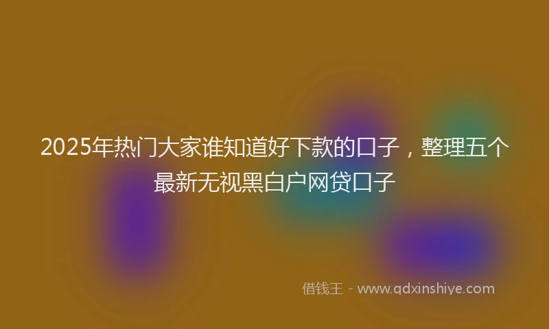 2025年热门大家谁知道好下款的口子，整理五个最新无视黑白户网贷口子