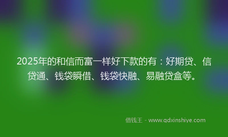 2025年的和信而富一样好下款的有：好期贷、信贷通、钱袋瞬借、钱袋快融、易融贷盒等。