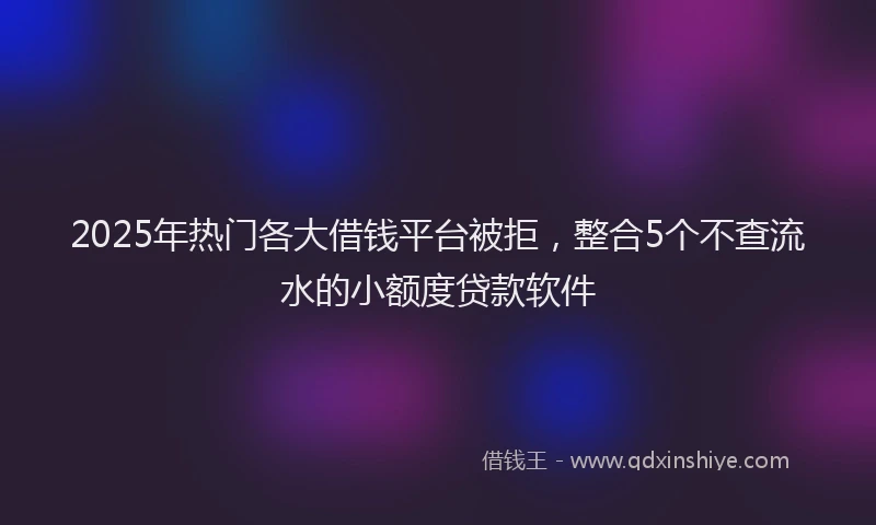2025年热门各大借钱平台被拒，整合5个不查流水的小额度贷款软件