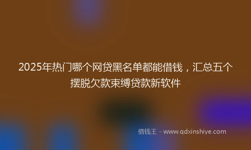 2025年热门哪个网贷黑名单都能借钱，汇总五个摆脱欠款束缚贷款新软件