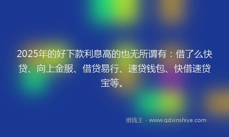 2025年的好下款利息高的也无所谓有：借了么快贷、向上金服、借贷易行、速贷钱包、快借速贷宝等。