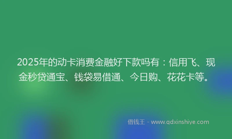 2025年的动卡消费金融好下款吗有：信用飞、现金秒贷通宝、钱袋易借通、今日购、花花卡等。