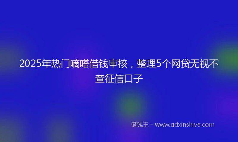 2025年热门嘀嗒借钱审核，整理5个网贷无视不查征信口子