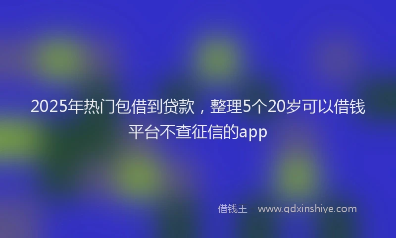 2025年热门包借到贷款，整理5个20岁可以借钱平台不查征信的app