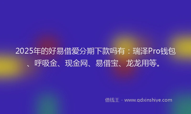 2025年的好易借爱分期下款吗有：瑞泽Pro钱包、呼吸金、现金网、易借宝、龙龙用等。