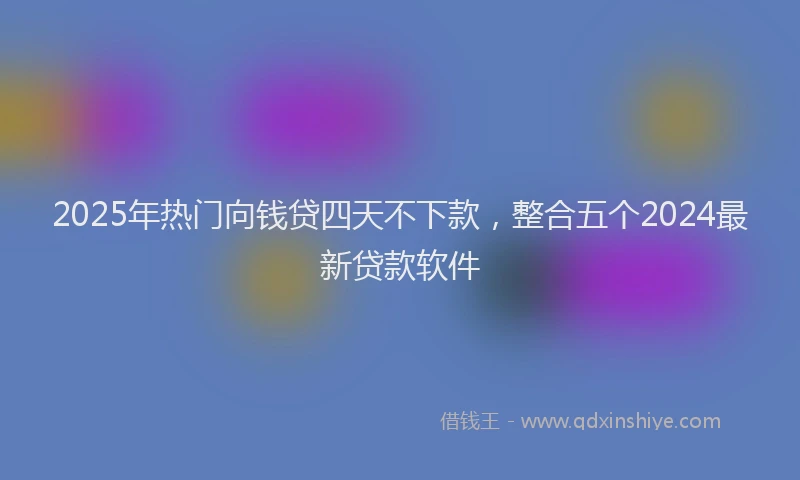 2025年热门向钱贷四天不下款，整合五个2024最新贷款软件