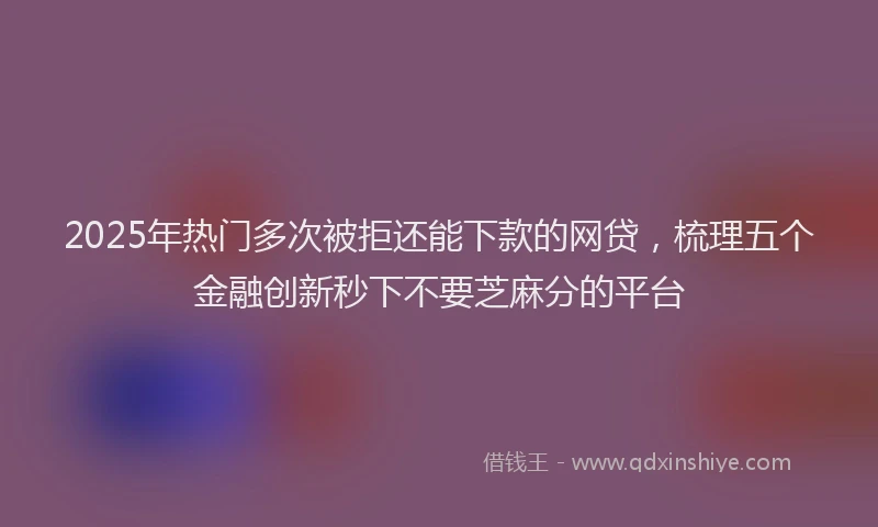 2025年热门多次被拒还能下款的网贷，梳理五个金融创新秒下不要芝麻分的平台