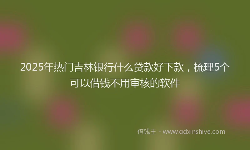 2025年热门吉林银行什么贷款好下款，梳理5个可以借钱不用审核的软件