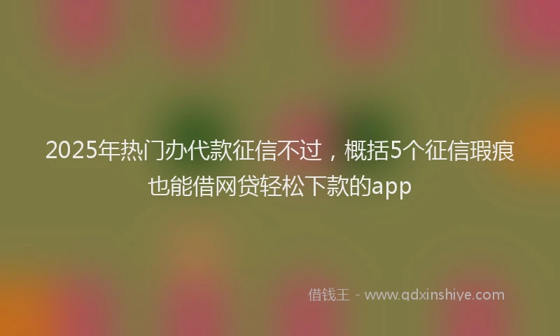 2025年热门办代款征信不过，概括5个征信瑕疵也能借网贷轻松下款的app