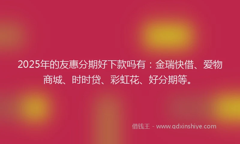 2025年的友惠分期好下款吗有：金瑞快借、爱物商城、时时贷、彩虹花、好分期等。
