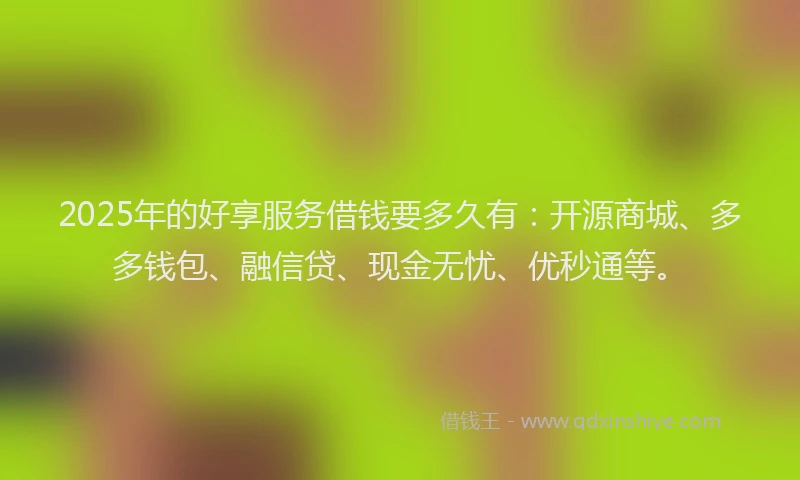 2025年的好享服务借钱要多久有：开源商城、多多钱包、融信贷、现金无忧、优秒通等。
