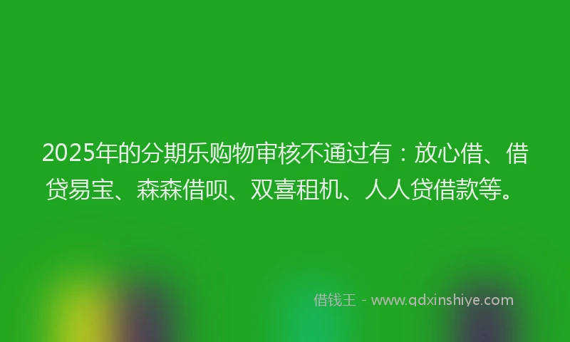 2025年的分期乐购物审核不通过有：放心借、借贷易宝、森森借呗、双喜租机、人人贷借款等。