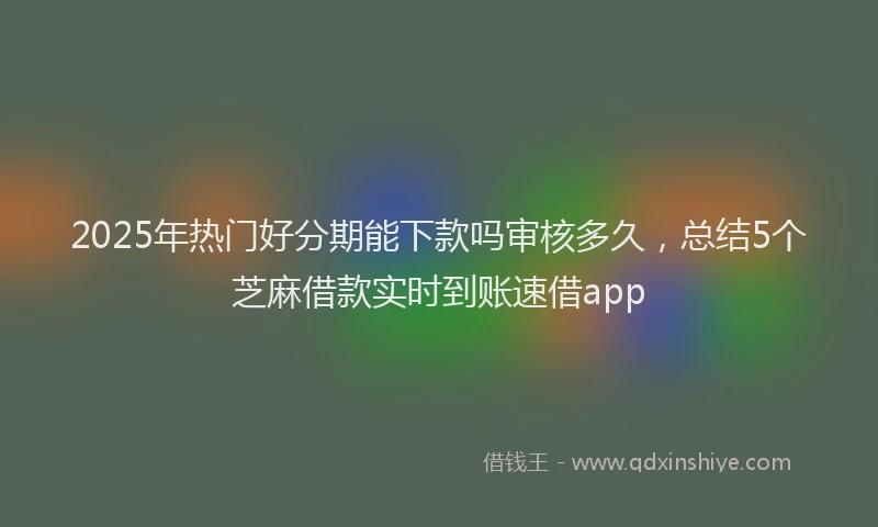 2025年热门好分期能下款吗审核多久，总结5个芝麻借款实时到账速借app