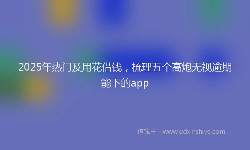 2025年热门及用花借钱，梳理五个高炮无视逾期能下的app