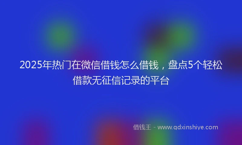 2025年热门在微信借钱怎么借钱，盘点5个轻松借款无征信记录的平台