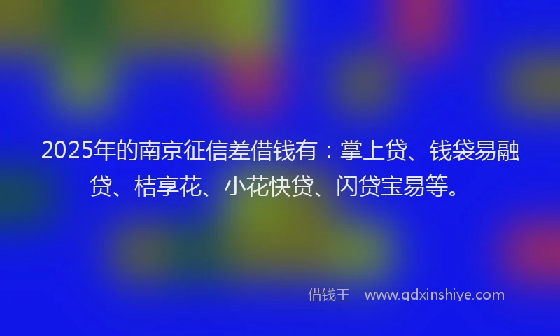 2025年的南京征信差借钱有：掌上贷、钱袋易融贷、桔享花、小花快贷、闪贷宝易等。