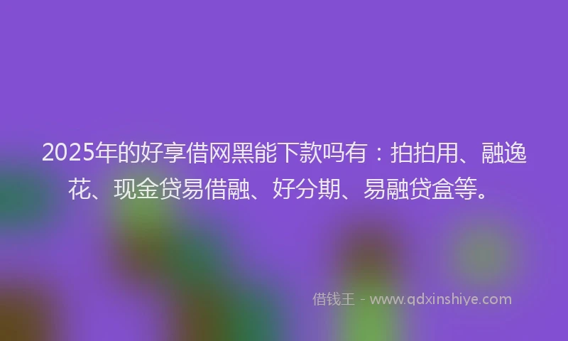 2025年的好享借网黑能下款吗有：拍拍用、融逸花、现金贷易借融、好分期、易融贷盒等。