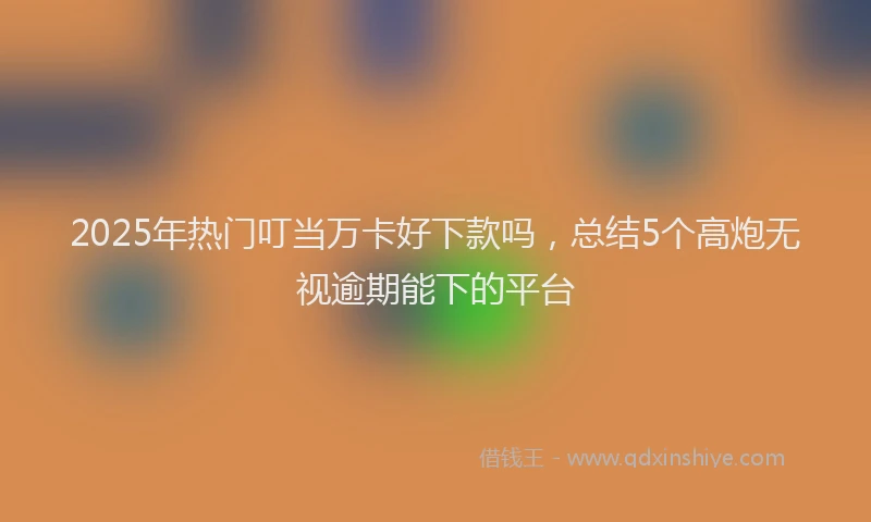2025年热门叮当万卡好下款吗，总结5个高炮无视逾期能下的平台