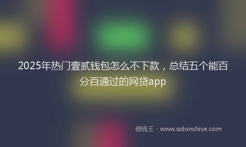 2025年热门壹贰钱包怎么不下款，总结五个能百分百通过的网贷app