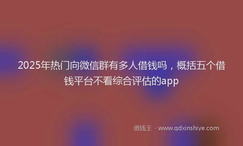 2025年热门向微信群有多人借钱吗，概括五个借钱平台不看综合评估的app