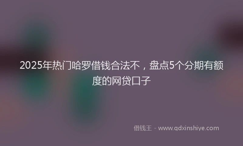 2025年热门哈罗借钱合法不，盘点5个分期有额度的网贷口子