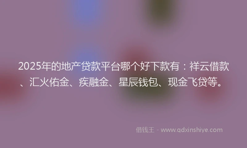 2025年的地产贷款平台哪个好下款有：祥云借款、汇火佑金、疾融金、星辰钱包、现金飞贷等。