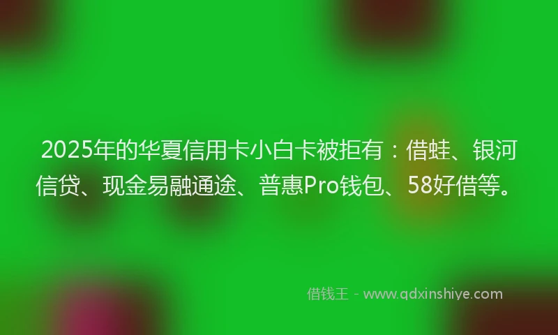 2025年的华夏信用卡小白卡被拒有：借蛙、银河信贷、现金易融通途、普惠Pro钱包、58好借等。