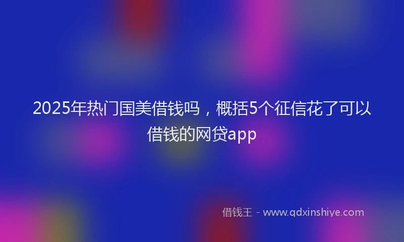 2025年热门国美借钱吗，概括5个征信花了可以借钱的网贷app
