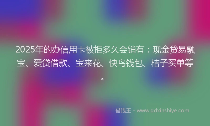 2025年的办信用卡被拒多久会销有：现金贷易融宝、爱贷借款、宝来花、快鸟钱包、桔子买单等。