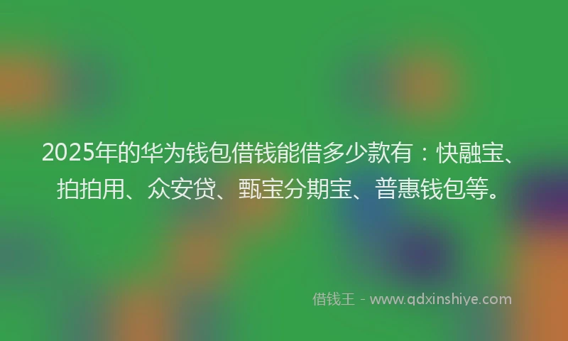 2025年的华为钱包借钱能借多少款有：快融宝、拍拍用、众安贷、甄宝分期宝、普惠钱包等。
