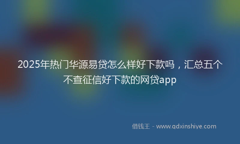 2025年热门华源易贷怎么样好下款吗，汇总五个不查征信好下款的网贷app