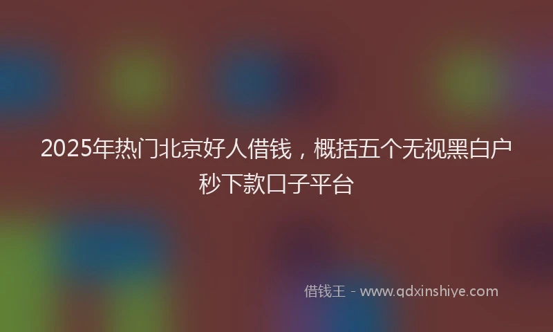 2025年热门北京好人借钱，概括五个无视黑白户秒下款口子平台