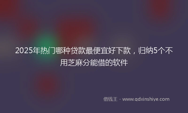 2025年热门哪种贷款最便宜好下款，归纳5个不用芝麻分能借的软件