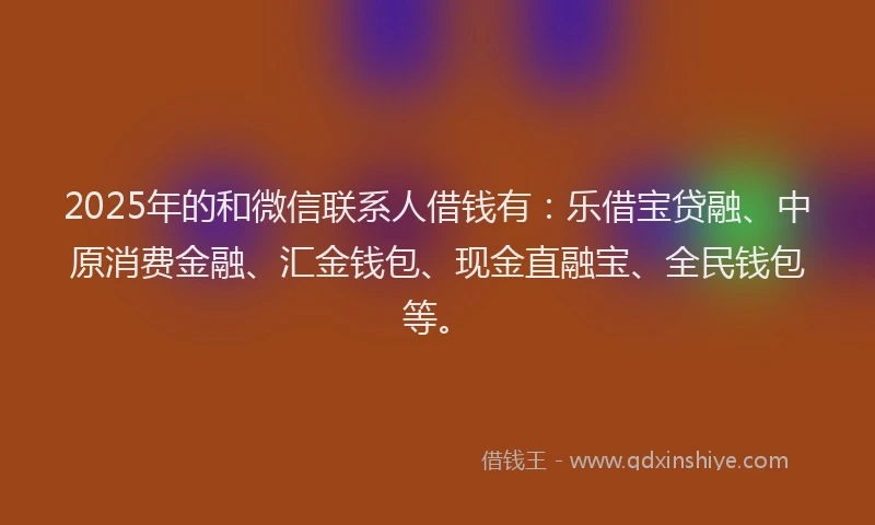 2025年的和微信联系人借钱有：乐借宝贷融、中原消费金融、汇金钱包、现金直融宝、全民钱包等。