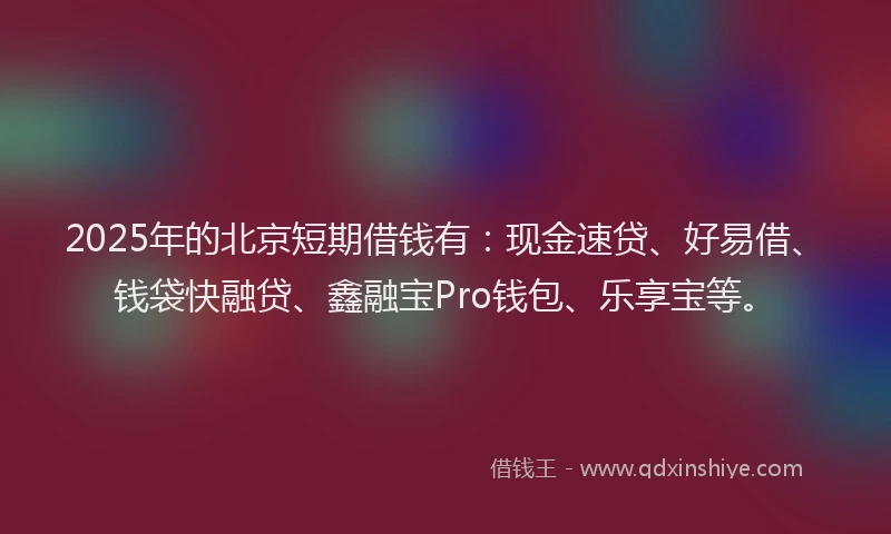 2025年的北京短期借钱有：现金速贷、好易借、钱袋快融贷、鑫融宝Pro钱包、乐享宝等。
