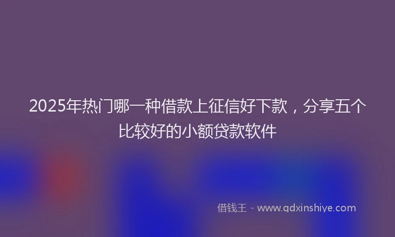 2025年热门哪一种借款上征信好下款，分享五个比较好的小额贷款软件
