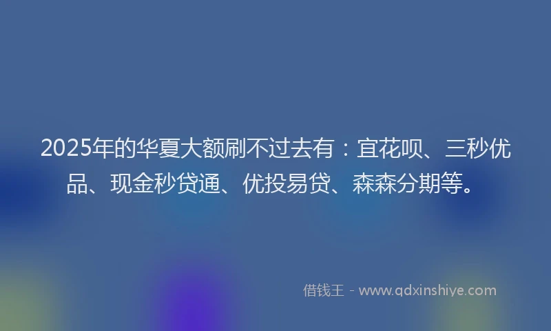 2025年的华夏大额刷不过去有：宜花呗、三秒优品、现金秒贷通、优投易贷、森森分期等。