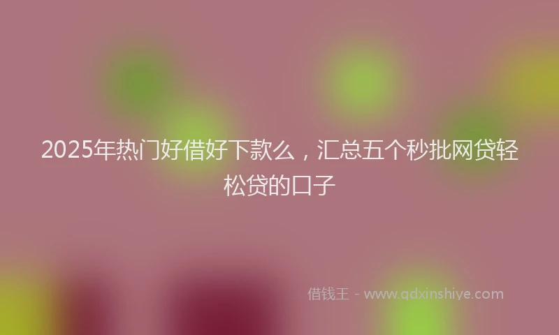 2025年热门好借好下款么，汇总五个秒批网贷轻松贷的口子
