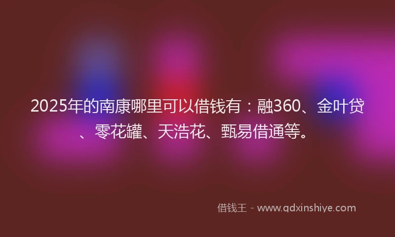 2025年的南康哪里可以借钱有：融360、金叶贷、零花罐、天浩花、甄易借通等。