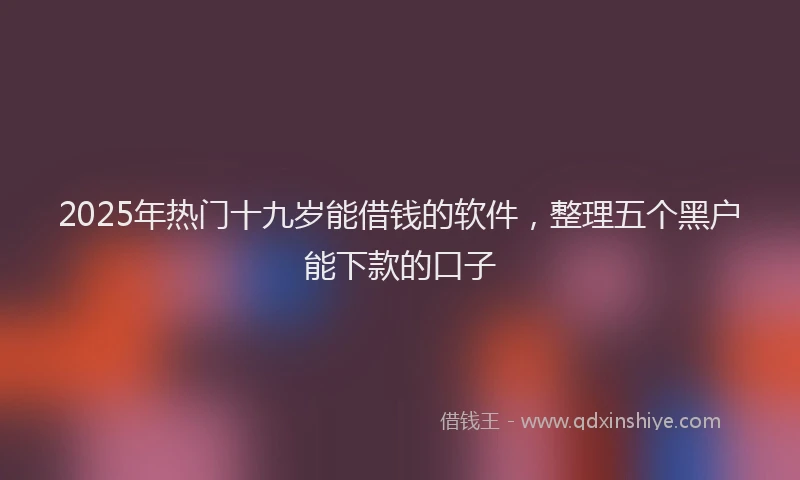 2025年热门十九岁能借钱的软件，整理五个黑户能下款的口子