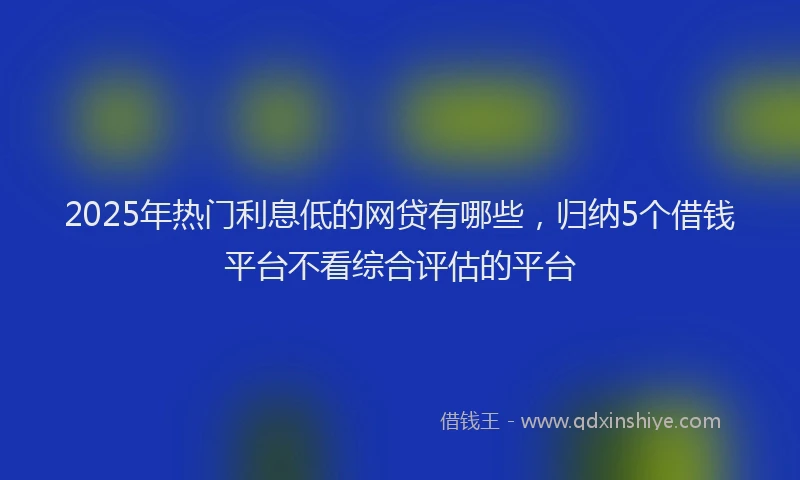 2025年热门利息低的网贷有哪些，归纳5个借钱平台不看综合评估的平台