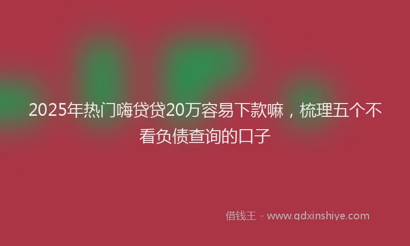 2025年热门嗨贷贷20万容易下款嘛，梳理五个不看负债查询的口子