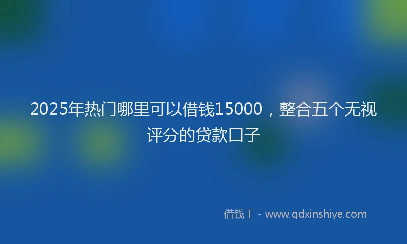 2025年热门哪里可以借钱15000，整合五个无视评分的贷款口子