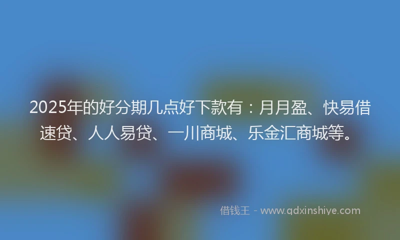 2025年的好分期几点好下款有：月月盈、快易借速贷、人人易贷、一川商城、乐金汇商城等。