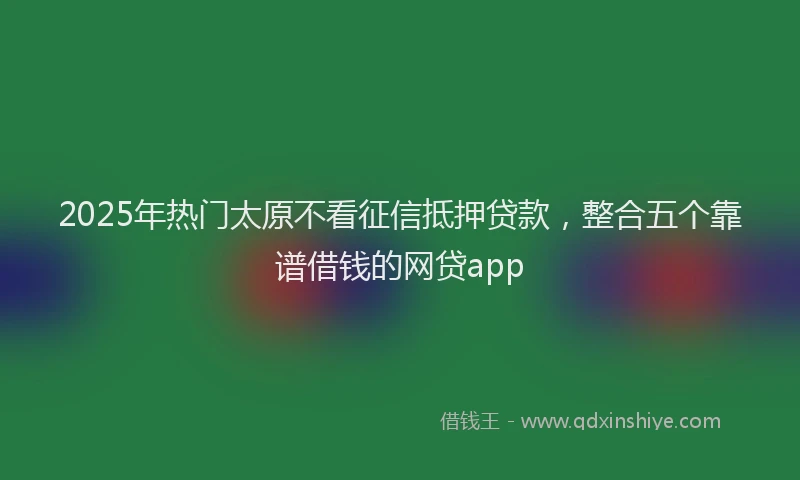 2025年热门太原不看征信抵押贷款，整合五个靠谱借钱的网贷app