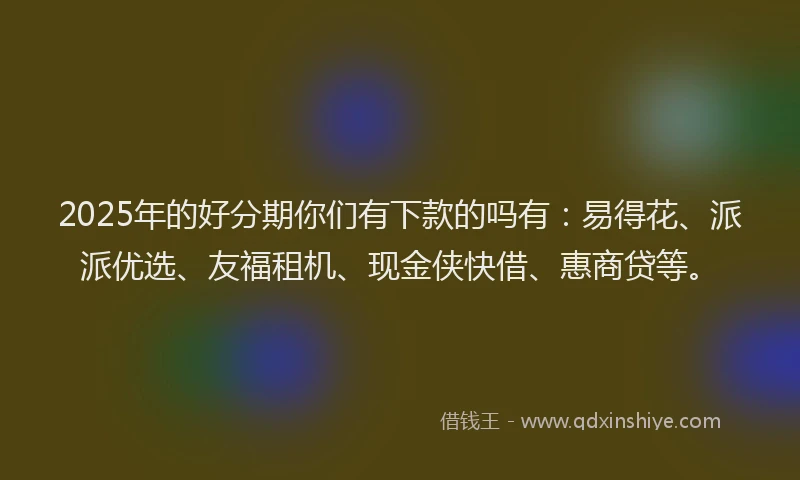 2025年的好分期你们有下款的吗有：易得花、派派优选、友福租机、现金侠快借、惠商贷等。