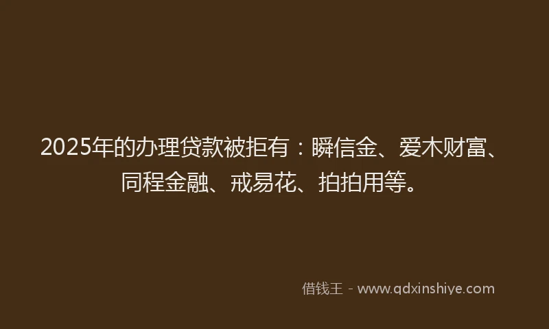 2025年的办理贷款被拒有：瞬信金、爱木财富、同程金融、戒易花、拍拍用等。